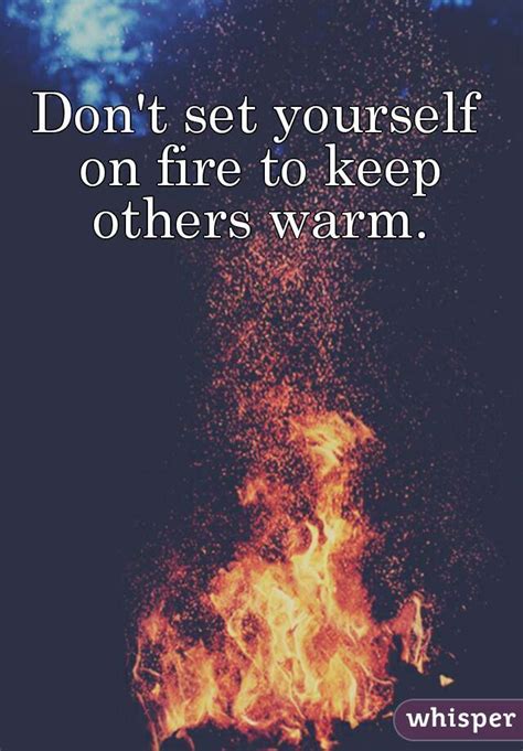 Do not set yourself on fire in order to keep others warm. Don't set yourself on fire to keep others warm.