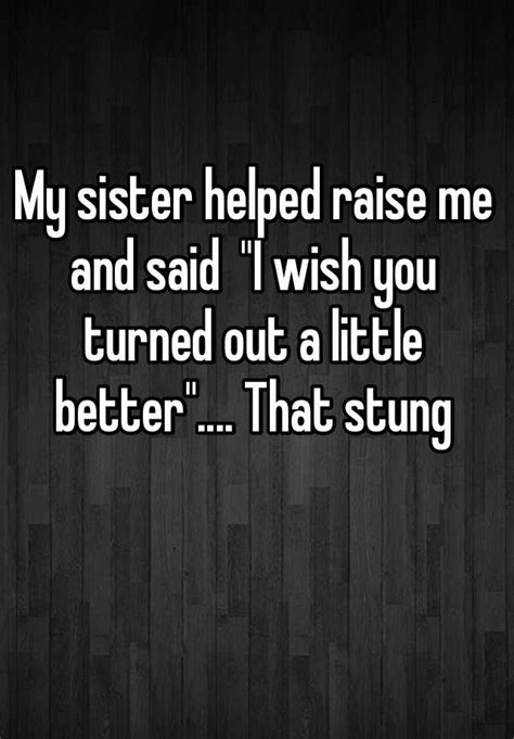 my sister helped raise me and said i wish you turned out a little better that stung