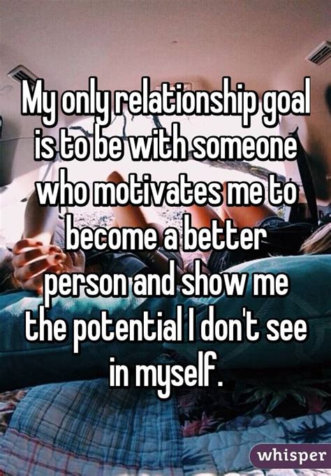 My Only Relationship Goal Is To Be With Someone Who Motivates Me To Become A Better Person And
