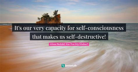 It S Our Very Capacity For Self Consciousness That Makes Us Self Destr