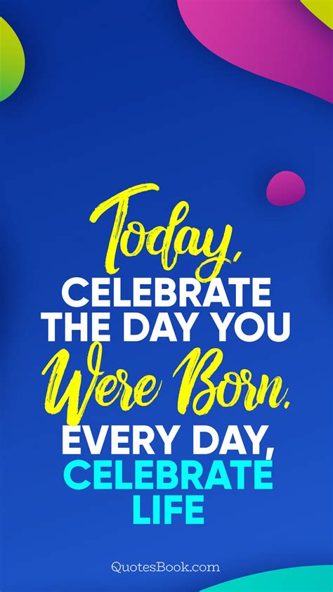 Today Celebrate The Day You Were Born Every Day Celebrate Life