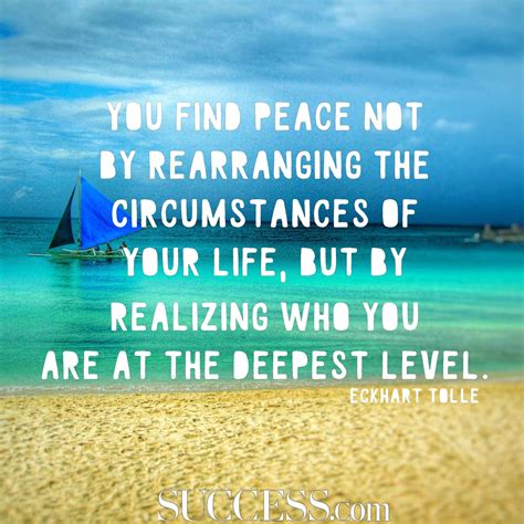 You find peace not by rearranging the circumstances of your life, but by realizing who you are at the deepest level. 17 Quotes About Finding Inner Peace - SUCCESS
