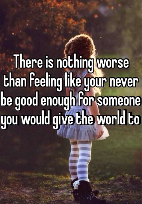 There Is Nothing Worse Than Feeling Like Your Never Be Good Enough For