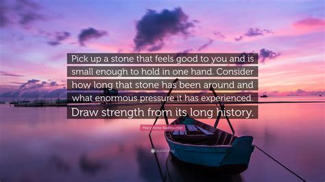 Quotations by mary anne radmacher. Mary Anne Radmacher Quote: "Pick up a stone that feels good to you and is small enough to hold ...