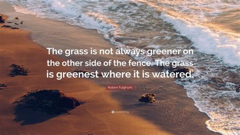 The grass is always greener on the other side of the fence. Robert Fulghum Quote: "The grass is not always greener on the other side of the fence. The grass ...