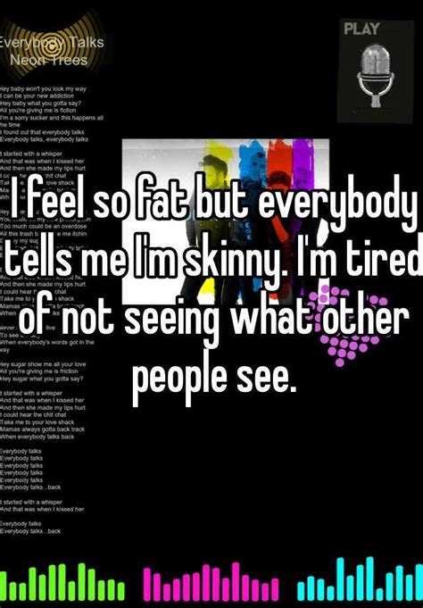 i feel so fat but everybody tells me i m skinny i m tired of not seeing what other people see