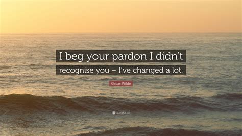 I beg your pardon is commonly used to request that the speaker repeat himself since the original words weren't heard clearly. Oscar Wilde Quote: "I beg your pardon I didn't recognise ...
