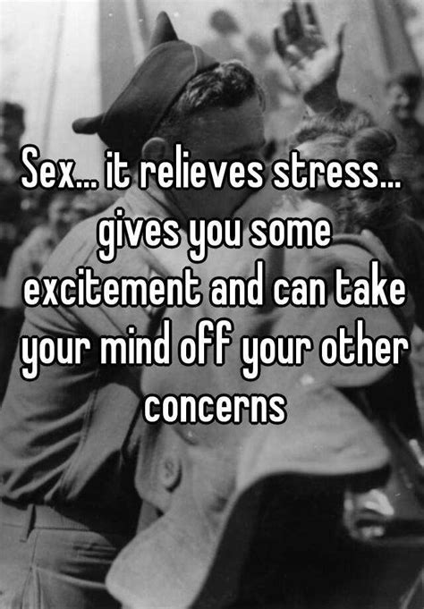 sex it relieves stress gives you some excitement and can take your mind off your other