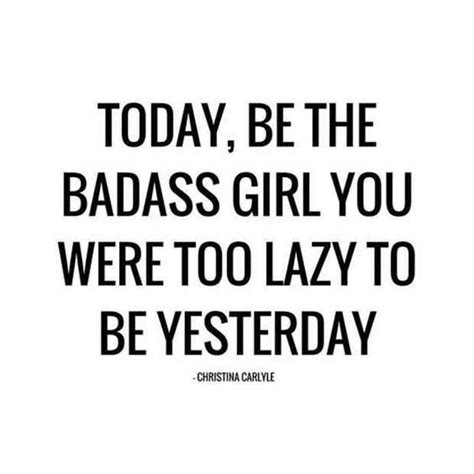 today be the badass girl you were too lazy to be yesterday — christina carlyle life quotes