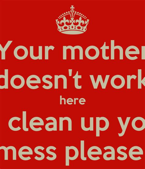 Your Mother Doesnt Work Here So Clean Up Your Mess Please Poster