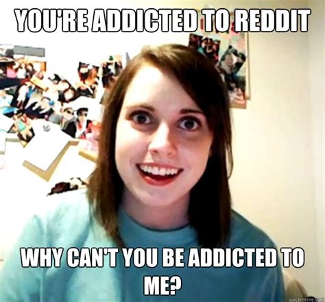 Youre Addicted To Reddit Why Cant You Be Addicted To Me Overly