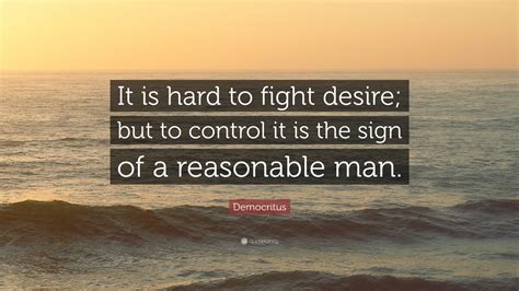 A reasonable man adjusts himself to the world. Democritus Quote: "It is hard to fight desire; but to control it is the sign of a reasonable man ...