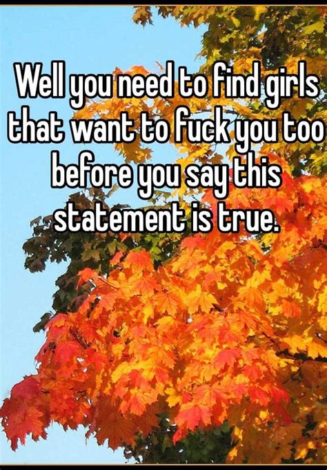 Well You Need To Find Girls That Want To Fuck You Too Before You Say This Statement Is True