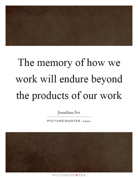 The Memory Of How We Work Will Endure Beyond The Products Of Our