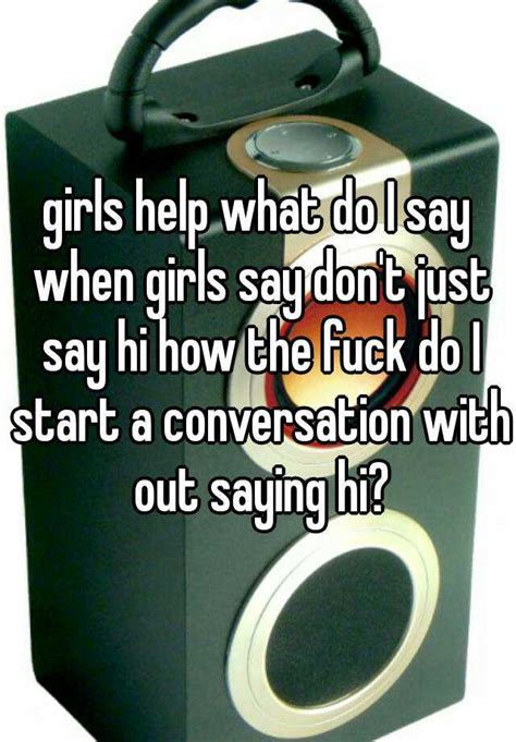 girls help what do i say when girls say don t just say hi how the fuck do i start a conversation