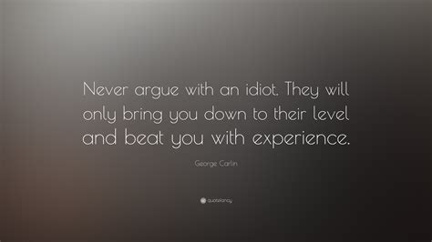 He will drag you down to his level and beat you with experience. George Carlin Quote: "Never argue with an idiot. They will ...
