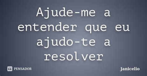 Ajude Me A Entender Que Eu Ajudo Te A Janicelio Pensador