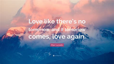 Max Lucado Quote Love Like Theres No Tomorrow And If Tomorrow Comes