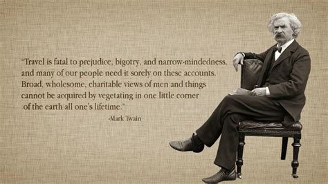 Broad, wholesome, charitable views of men and things cannot be acquired by vegetating in one little corner of the earth all one's lifetime. congratulations on learning it early and diving into the untethered world of travel. Travel is fatal to prejudice... | Mark twain quotes, Mark twain, Prejudice