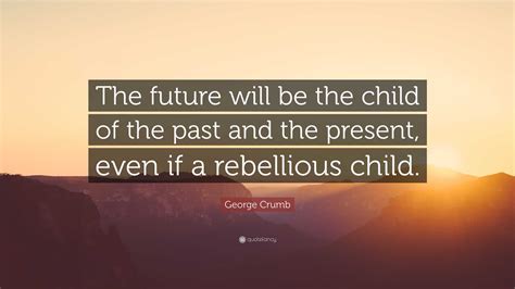 George Crumb Quote The Future Will Be The Child Of The Past And The