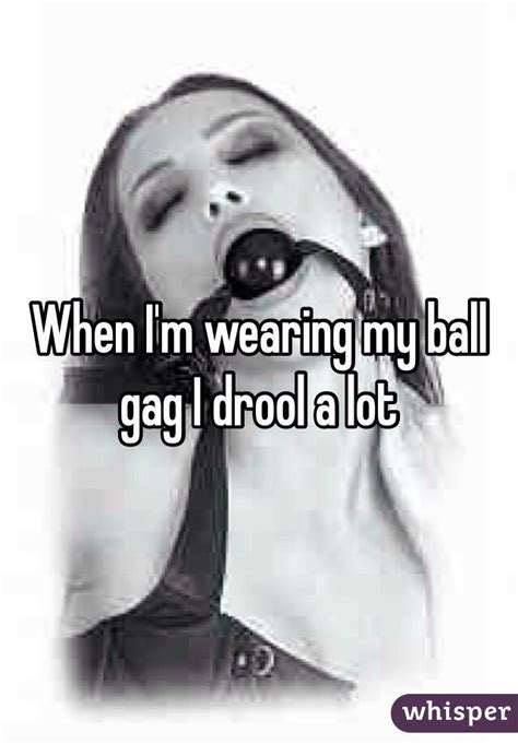 when i m wearing my ball gag i drool a lot