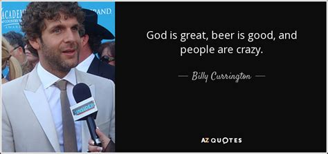 The chorus is very true.god is great, beer is good, and people are crazy. Billy Currington quote: God is great, beer is good, and ...