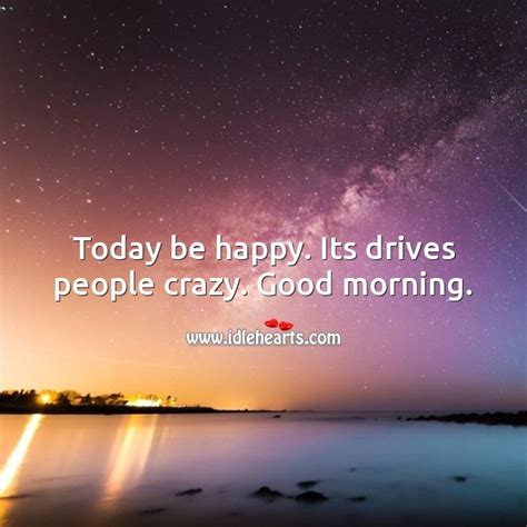 Today Be Happy Its Drives People Crazy Good Morning Idlehearts