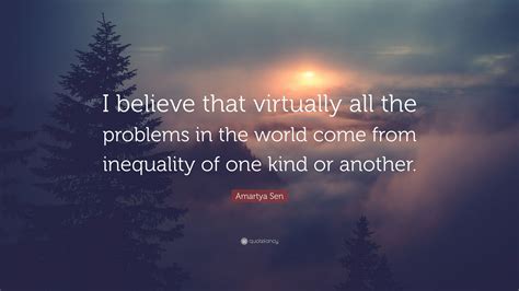 'the identity of an individual is essentially a function of her choices, rather than the discovery of an immutable attribute', 'a society can be pareto optimal and still perfectly. Amartya Sen Quote: "I believe that virtually all the problems in the world come from inequality ...