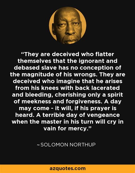 • 12 years a slave tells the harrowing tale of solomon northup — a free black man kidnapped into slavery. Solomon Northup quote: They are deceived who flatter ...