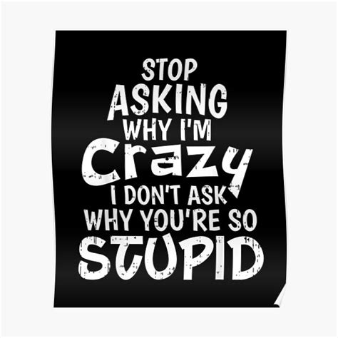 Stop Asking Why Im Crazy I Dont Ask Why Youre So Stupid Poster By