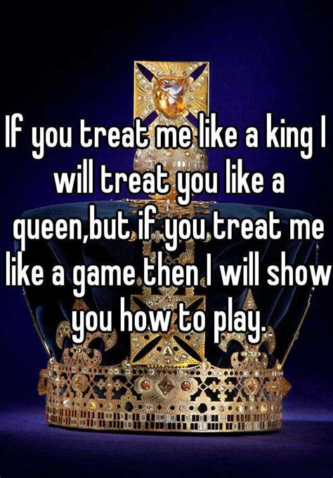 if you treat me like a king i will treat you like a queen but if you treat me like a game then i