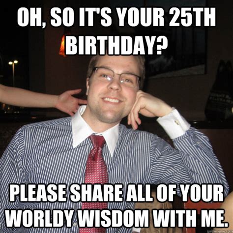 oh so it s your 25th birthday please share all of your worldy wisdom with me condescending