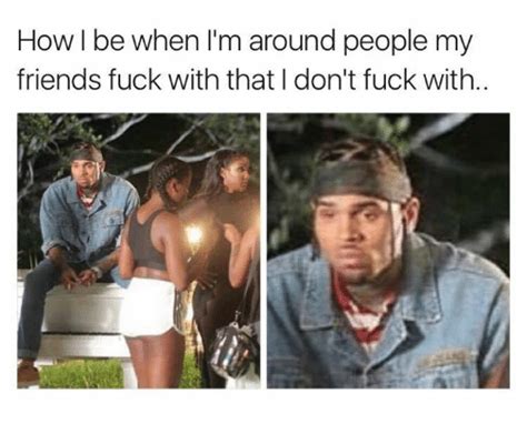 How L Be When Im Around People My Friends Fuck With That Dont Fuck