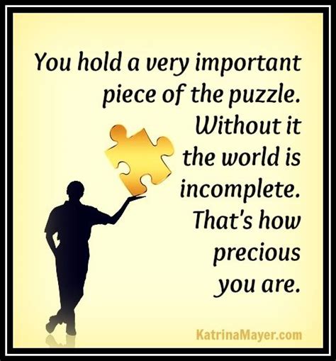 Everyone carries a piece of the puzzle. You hold a very important piece of the puzzle. Without it the world is incomplete. That's ow ...