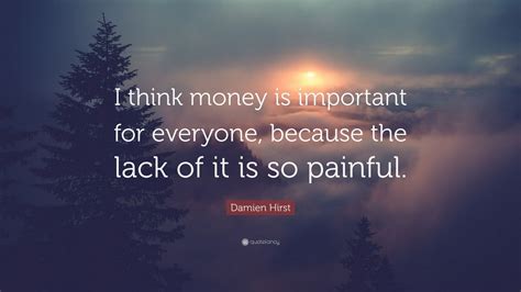 At the moment if i did certain things people would look at it, consider it and then say f off. Damien Hirst Quote: "I think money is important for everyone, because the lack of it is so ...