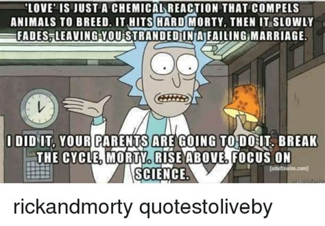 Explore our collection of motivational and famous quotes by authors you know and love. LOVE IS JUST a CHEMICAL REACTION THAT COMPELS ANIMALS TO BREED IT HITS HARD MORTY THEN IT SLOWLY ...