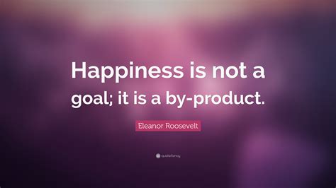Eleanor Roosevelt Quote Happiness Is Not A Goal It Is A By Product