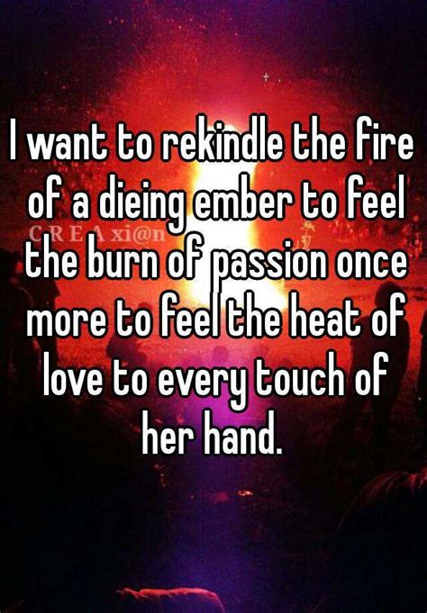 i want to rekindle the fire of a dieing ember to feel the burn of passion once more to feel the