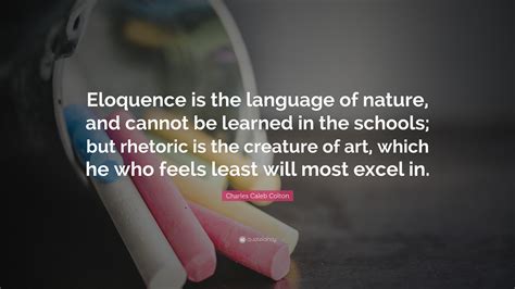 List 100 wise famous quotes about eloquence: Charles Caleb Colton Quote: "Eloquence is the language of nature, and cannot be learned in the ...