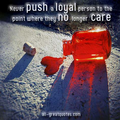 Never push a loyal person. Never push a loyal person to the point where they no longer care