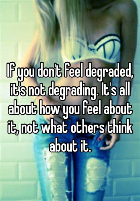 if you don t feel degraded it s not degrading it s all about how you feel about it not what