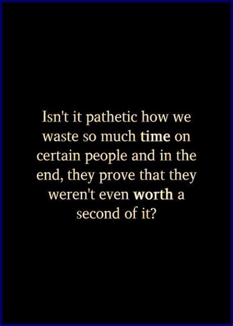 Isnt It Pathetic How We Waste So Much Time On Certain People