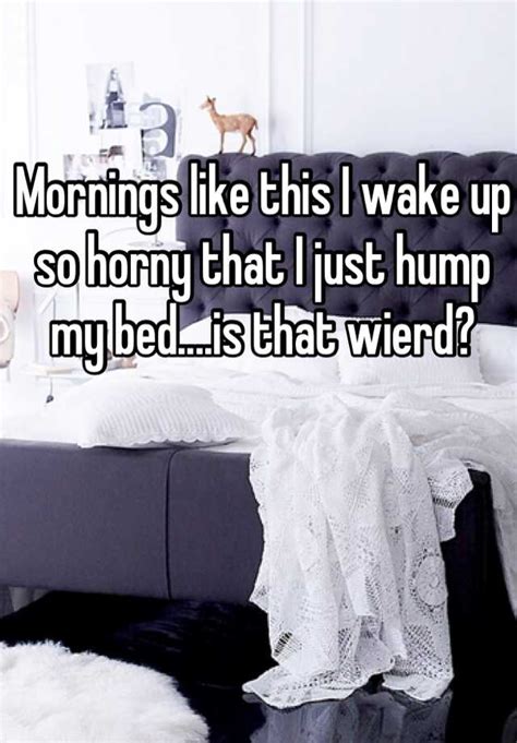 Mornings Like This I Wake Up So Horny That I Just Hump My Bed Is That Wierd