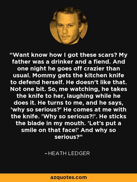 Heath ledger was also nominated and won best actor awards for the same role from bafta heath ledger completed his role as the joker in the dark knight shortly before dying on january 22. Heath Ledger quote: Want know how I got these scars? My ...
