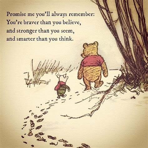 You are braver than you believe, stronger than you seem, and smarter than you think. Promise me you'll always remember; You're braver than you believe, stronger than you seem, and ...