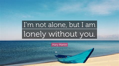 You will never leave me. Mary Martin Quote: "I'm not alone, but I am lonely without ...
