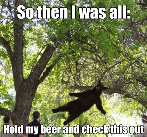 So Then I Was All Hold My Beer And Check This Out Show Off Bear