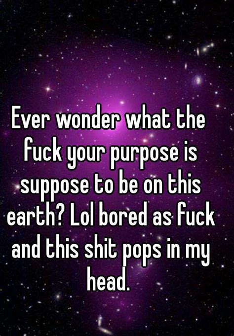 ever wonder what the fuck your purpose is suppose to be on this earth lol bored as fuck and