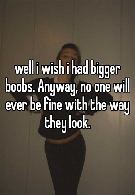 Well I Wish I Had Bigger Boobs Anyway No One Will Ever Be Fine With The Way They Look