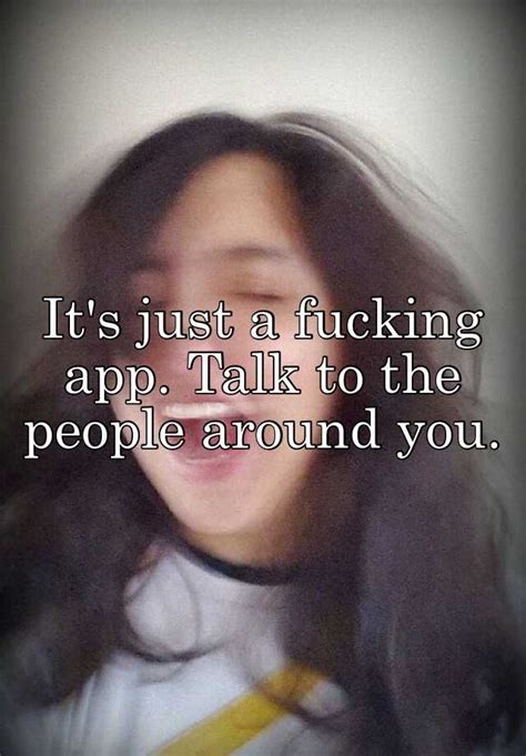 it s just a fucking app talk to the people around you